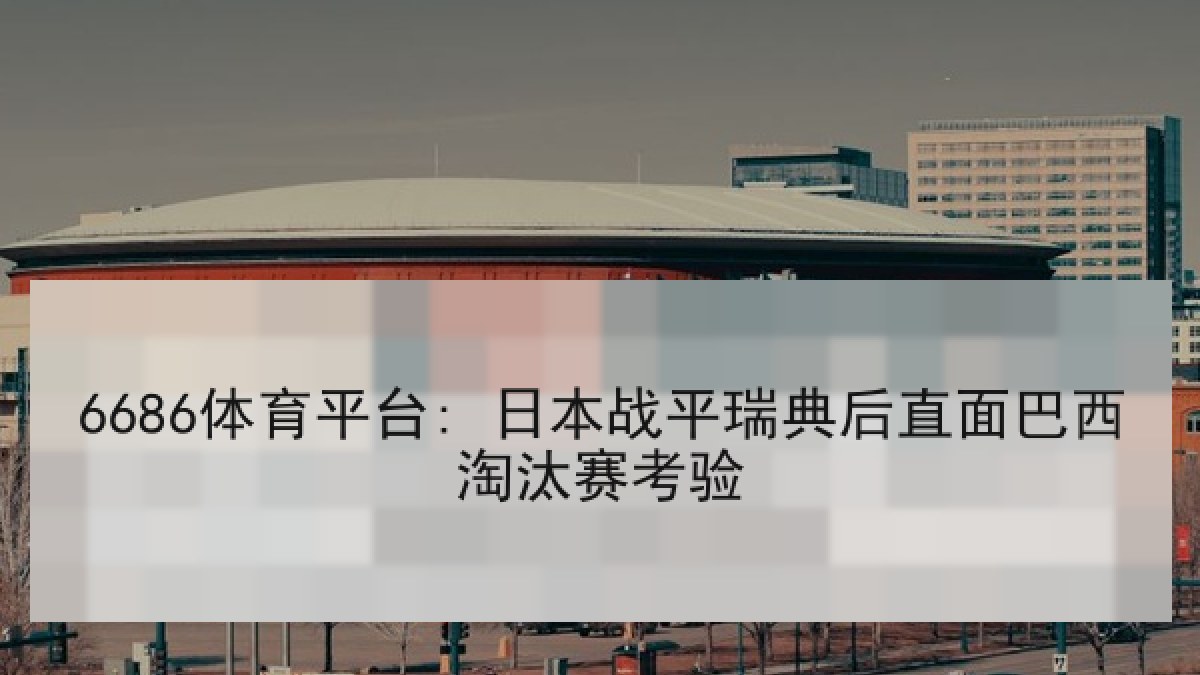 6686体育平台: 日本战平瑞典后直面巴西淘汰赛考验