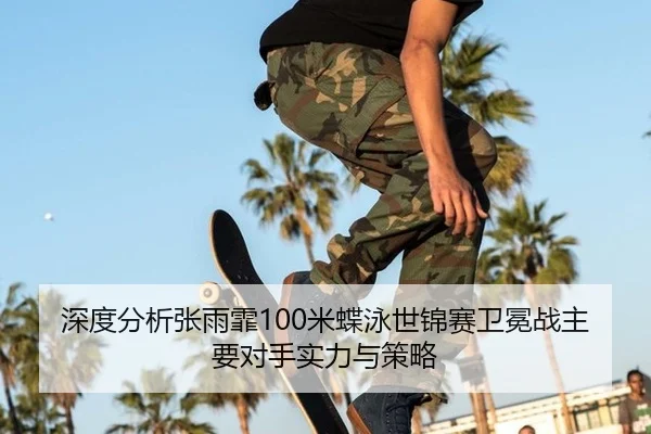 深度分析张雨霏100米蝶泳世锦赛卫冕战主要对手实力与策略