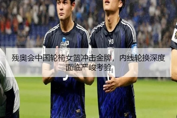 残奥会中国轮椅女篮冲击金牌，内线轮换深度面临严峻考验