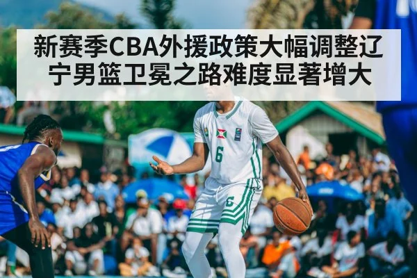 新赛季CBA外援政策大幅调整辽宁男篮卫冕之路难度显著增大