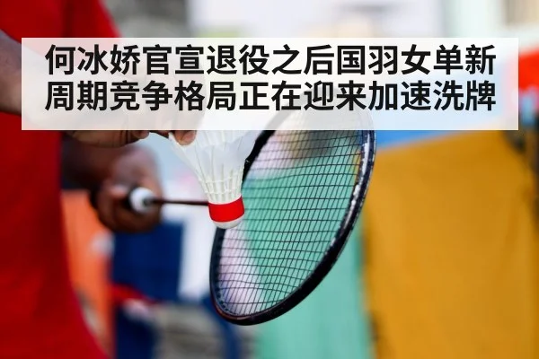 何冰娇官宣退役之后国羽女单新周期竞争格局正在迎来加速洗牌