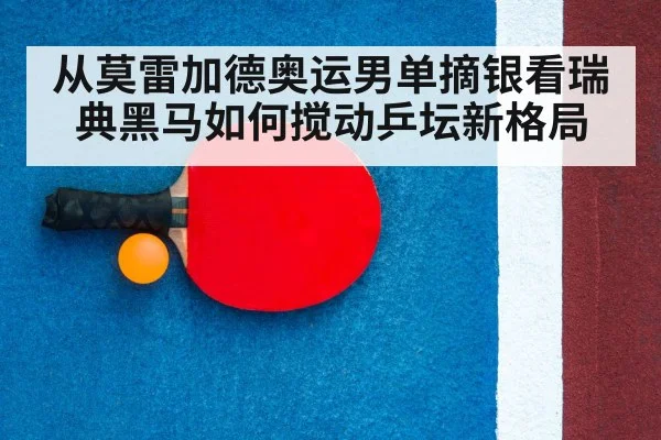 从莫雷加德奥运男单摘银看瑞典黑马如何搅动乒坛新格局